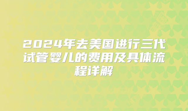 2024年去美国进行三代试管婴儿的费用及具体流程详解
