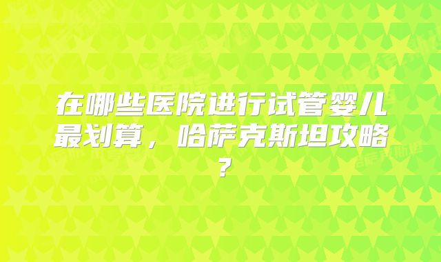 在哪些医院进行试管婴儿最划算，哈萨克斯坦攻略？