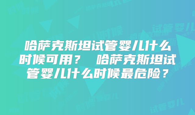 哈萨克斯坦试管婴儿什么时候可用？ 哈萨克斯坦试管婴儿什么时候最危险？