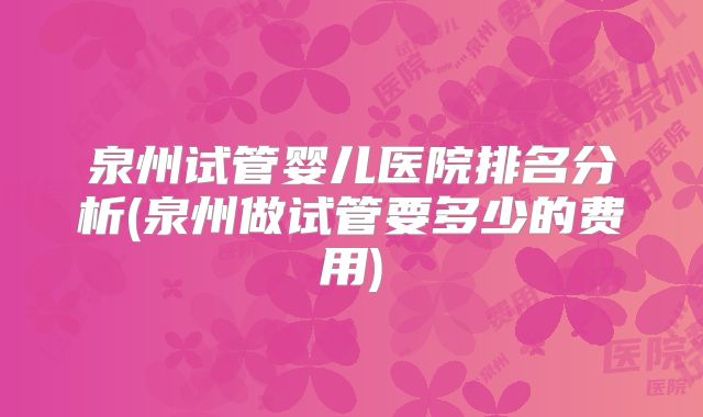 泉州试管婴儿医院排名分析(泉州做试管要多少的费用)