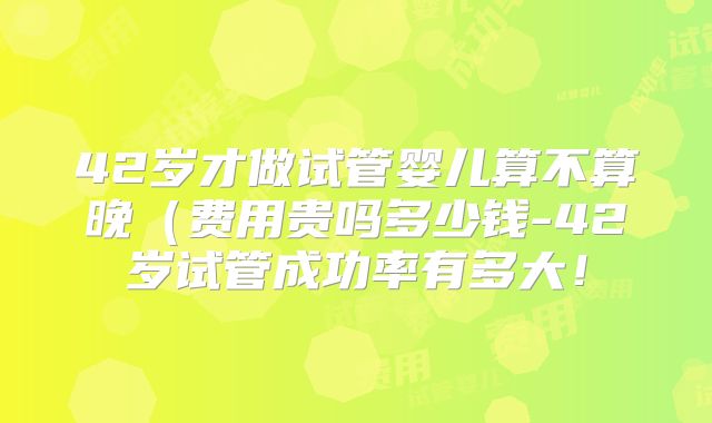 42岁才做试管婴儿算不算晚（费用贵吗多少钱-42岁试管成功率有多大！