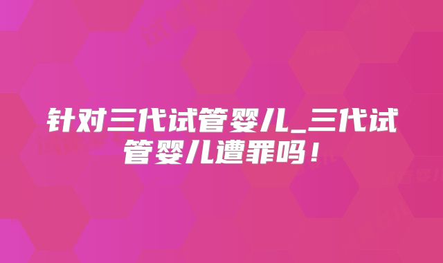 针对三代试管婴儿_三代试管婴儿遭罪吗！