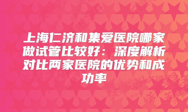 上海仁济和集爱医院哪家做试管比较好：深度解析对比两家医院的优势和成功率