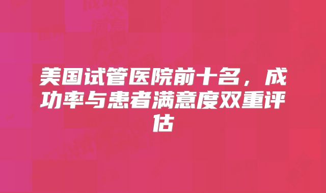 美国试管医院前十名，成功率与患者满意度双重评估