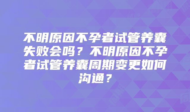 不明原因不孕者试管养囊失败会吗？不明原因不孕者试管养囊周期变更如何沟通？