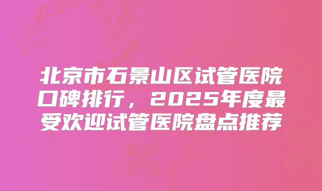 北京市石景山区试管医院口碑排行，2025年度最受欢迎试管医院盘点推荐