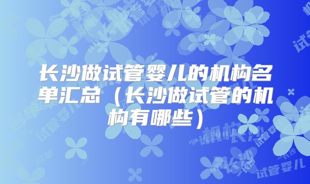 长沙做试管婴儿的机构名单汇总（长沙做试管的机构有哪些）