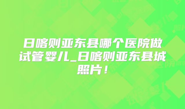 日喀则亚东县哪个医院做试管婴儿_日喀则亚东县城照片！