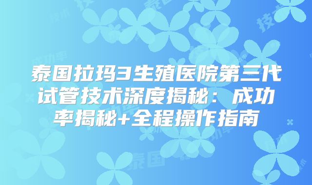 泰国拉玛3生殖医院第三代试管技术深度揭秘：成功率揭秘+全程操作指南