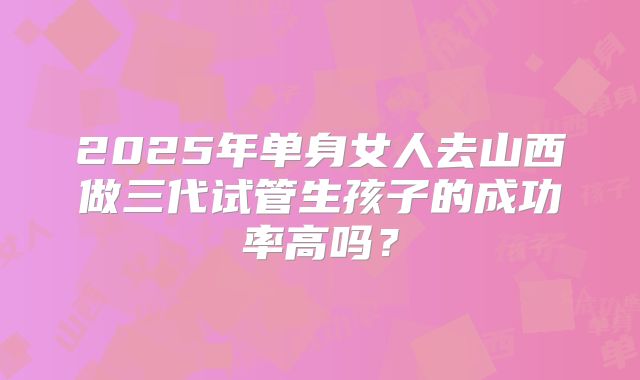 2025年单身女人去山西做三代试管生孩子的成功率高吗？