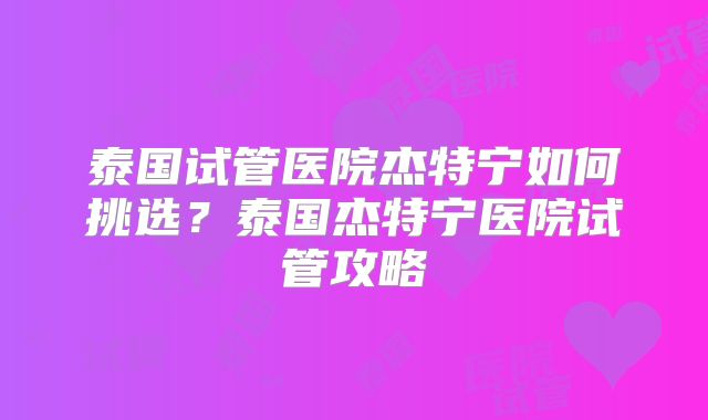 泰国试管医院杰特宁如何挑选？泰国杰特宁医院试管攻略