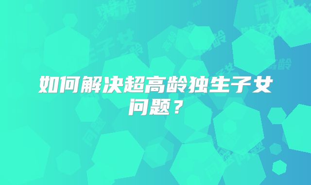 如何解决超高龄独生子女问题?