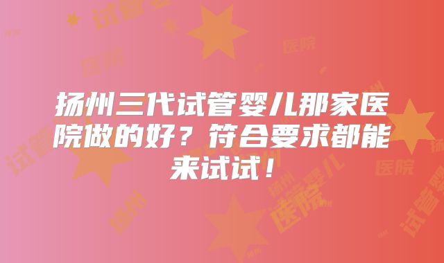 扬州三代试管婴儿那家医院做的好?符合要求都能来试试!