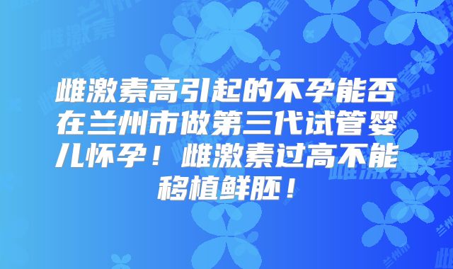雌激素高引起的不孕能否在兰州市做第三代试管婴儿怀孕！雌激素过高不能移植鲜胚！
