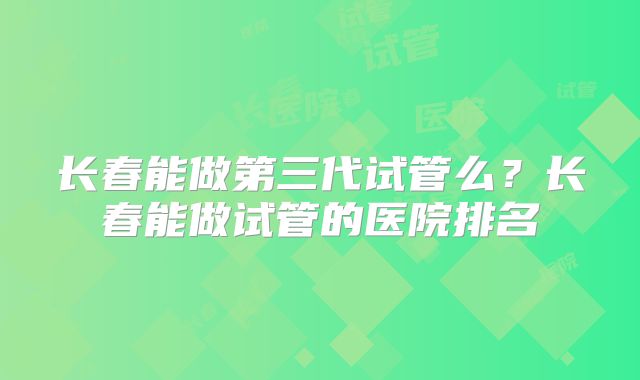 长春能做第三代试管么？长春能做试管的医院排名