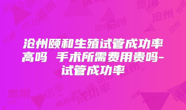沧州颐和生殖试管成功率高吗 手术所需费用贵吗-试管成功率