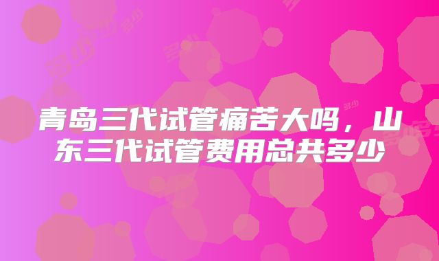 青岛三代试管痛苦大吗，山东三代试管费用总共多少