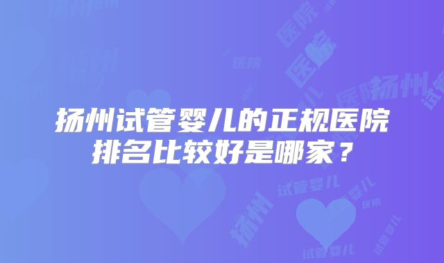 扬州试管婴儿的正规医院排名比较好是哪家？