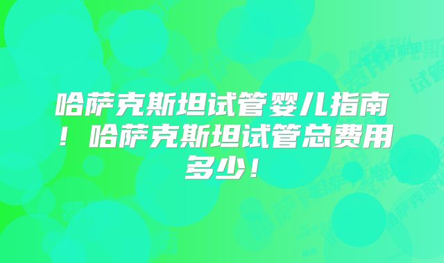 哈萨克斯坦试管婴儿指南！哈萨克斯坦试管总费用多少！