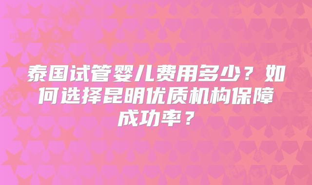 泰国试管婴儿费用多少？如何选择昆明优质机构保障成功率？