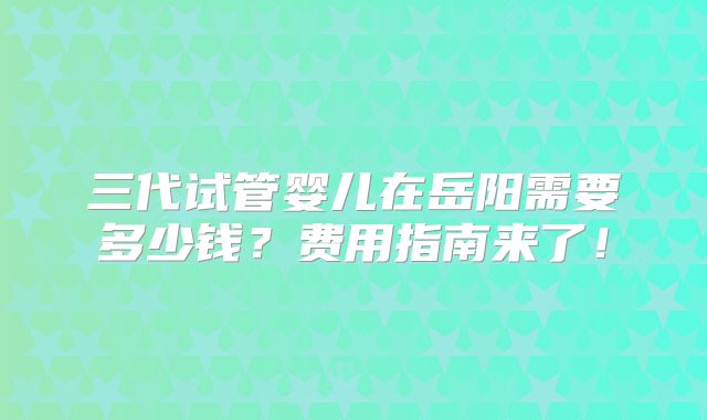 三代试管婴儿在岳阳需要多少钱？费用指南来了！