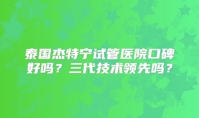 泰国杰特宁试管医院口碑好吗?三代技术领先吗?