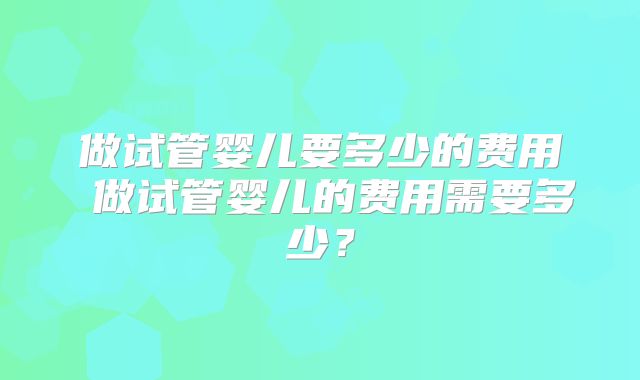 做试管婴儿要多少的费用 做试管婴儿的费用需要多少？