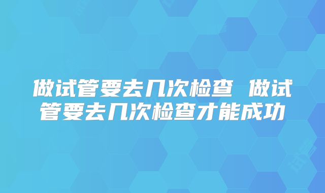 做试管要去几次检查 做试管要去几次检查才能成功
