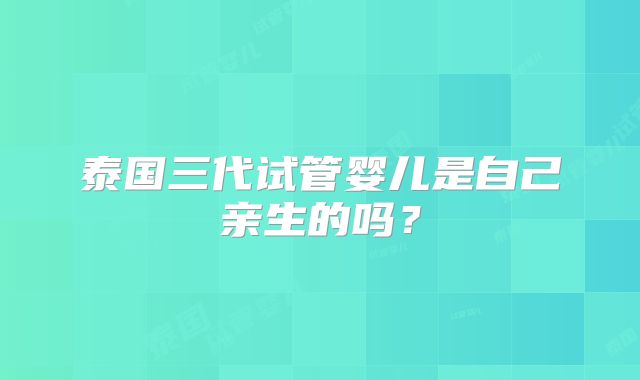 泰国三代试管婴儿是自己亲生的吗？