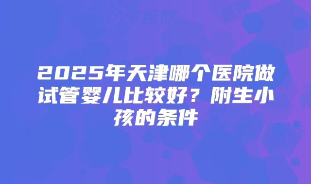2025年天津哪个医院做试管婴儿比较好？附生小孩的条件