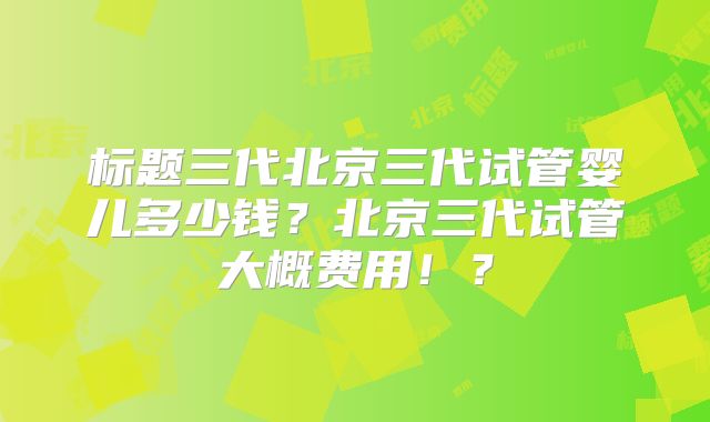 标题三代北京三代试管婴儿多少钱?北京三代试管大概费用!?