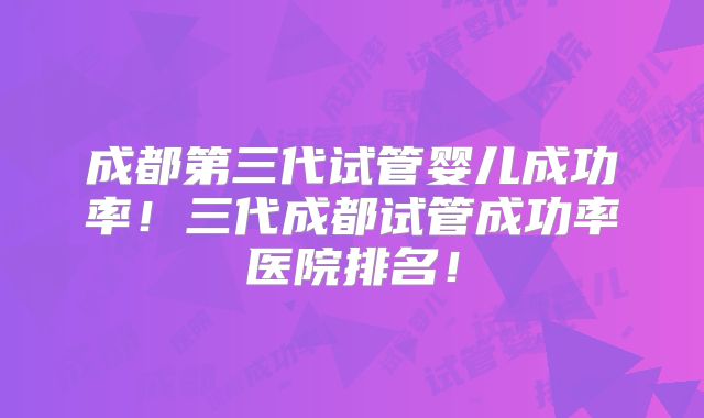 成都第三代试管婴儿成功率！三代成都试管成功率医院排名！