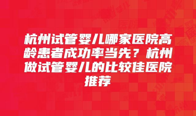 杭州试管婴儿哪家医院高龄患者成功率当先?杭州做试管婴儿的比较佳医院推荐