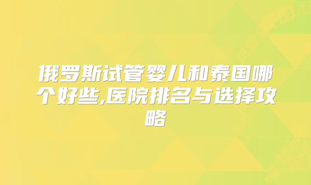 俄罗斯试管婴儿和泰国哪个好些,医院排名与选择攻略