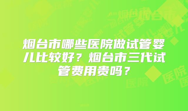 烟台市哪些医院做试管婴儿比较好?烟台市三代试管费用贵吗?
