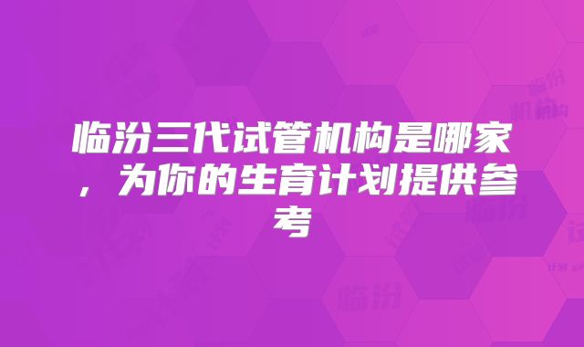 临汾三代试管机构是哪家,为你的生育计划提供参考