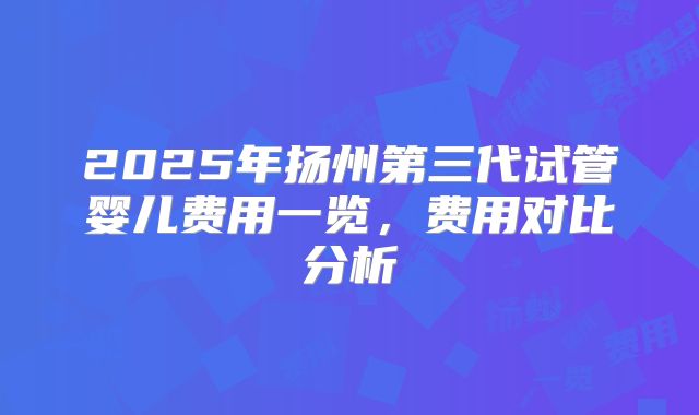 2025年扬州第三代试管婴儿费用一览，费用对比分析