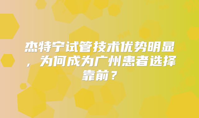 杰特宁试管技术优势明显，为何成为广州患者选择靠前？