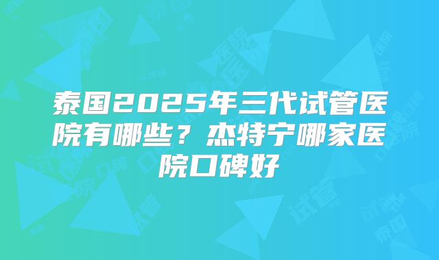 泰国2025年三代试管医院有哪些？杰特宁哪家医院口碑好