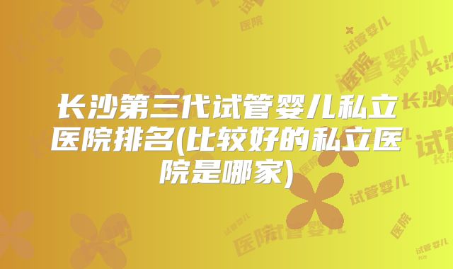 长沙第三代试管婴儿私立医院排名(比较好的私立医院是哪家)