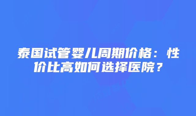 泰国试管婴儿周期价格:性价比高如何选择医院?