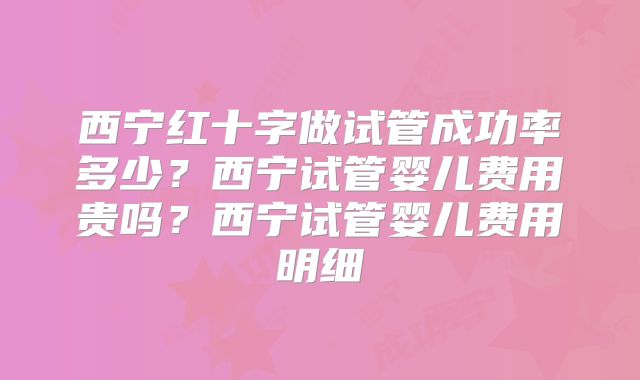 西宁红十字做试管成功率多少？西宁试管婴儿费用贵吗？西宁试管婴儿费用明细