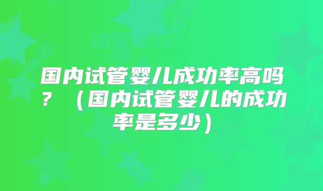 国内试管婴儿成功率高吗？（国内试管婴儿的成功率是多少）