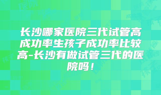 长沙哪家医院三代试管高成功率生孩子成功率比较高-长沙有做试管三代的医院吗！