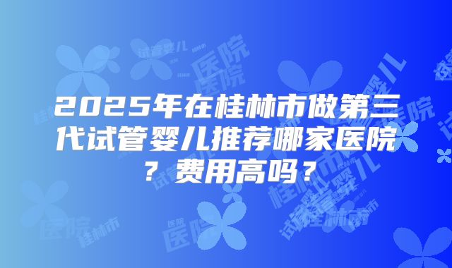 2025年在桂林市做第三代试管婴儿推荐哪家医院？费用高吗？