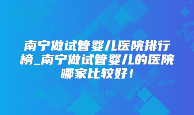 南宁做试管婴儿医院排行榜_南宁做试管婴儿的医院哪家比较好！