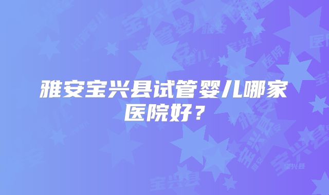 雅安宝兴县试管婴儿哪家医院好？