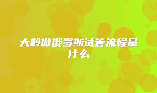 大龄做俄罗斯试管流程是什么