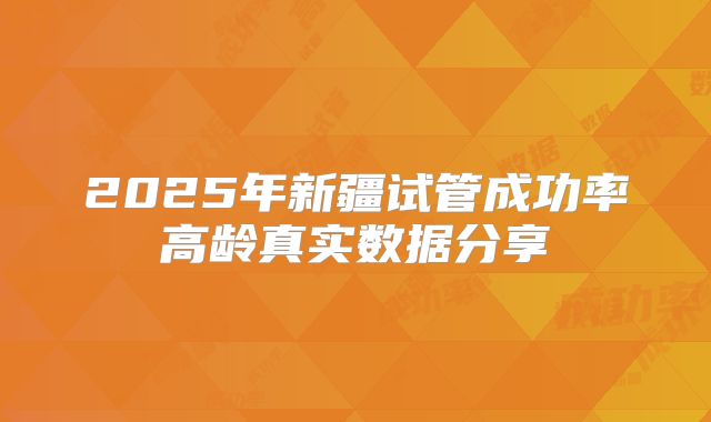 2025年新疆试管成功率高龄真实数据分享
