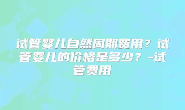 试管婴儿自然周期费用？试管婴儿的价格是多少？-试管费用